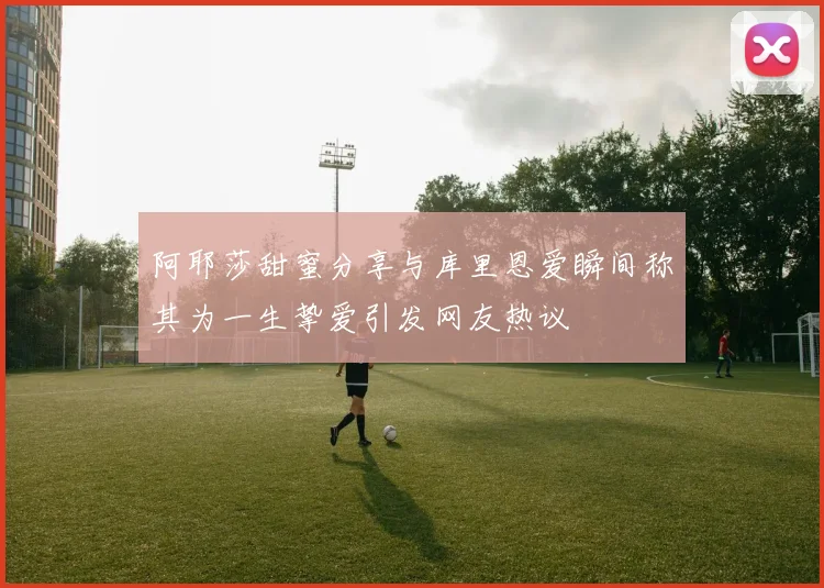 阿耶莎甜蜜分享与库里恩爱瞬间称其为一生挚爱引发网友热议