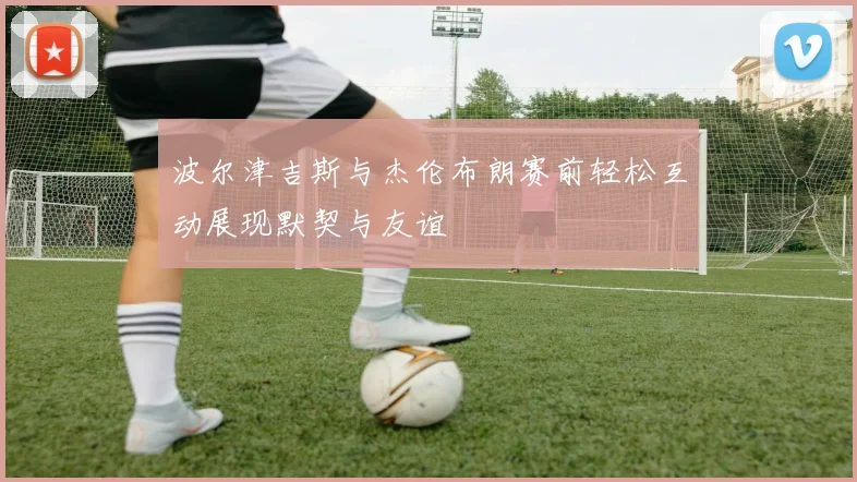 波尔津吉斯与杰伦布朗赛前轻松互动展现默契与友谊