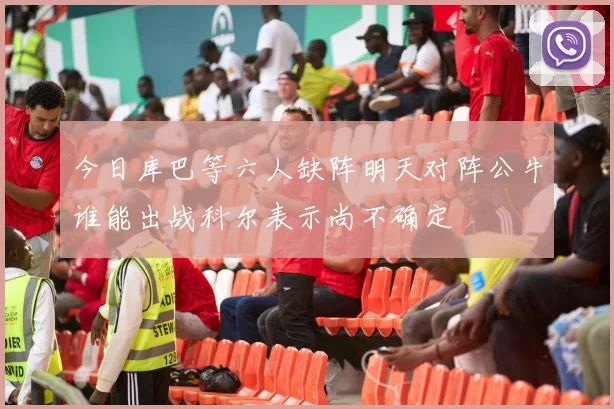 今日库巴等六人缺阵明天对阵公牛谁能出战科尔表示尚不确定