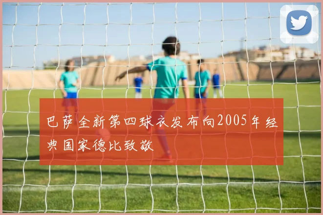 巴萨全新第四球衣发布向2005年经典国家德比致敬