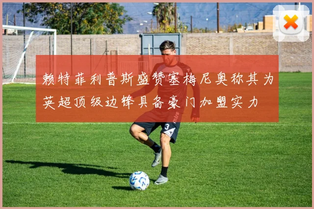赖特菲利普斯盛赞塞梅尼奥称其为英超顶级边锋具备豪门加盟实力