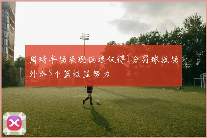 周琦半场表现低迷仅得1分罚球救场外加5个篮板显努力