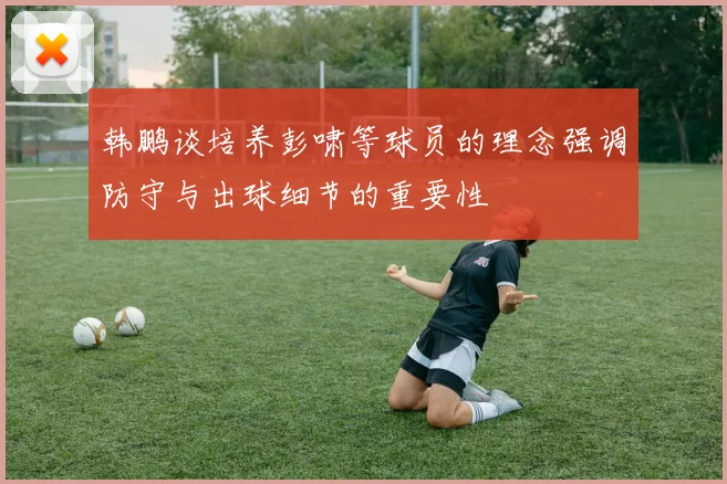 韩鹏谈培养彭啸等球员的理念强调防守与出球细节的重要性