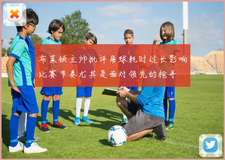 布莱顿主帅批评角球耗时过长影响比赛节奏尤其是面对领先的枪手