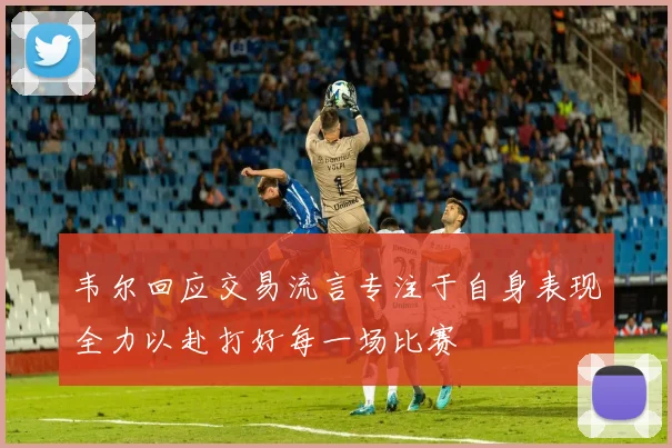 韦尔回应交易流言专注于自身表现全力以赴打好每一场比赛