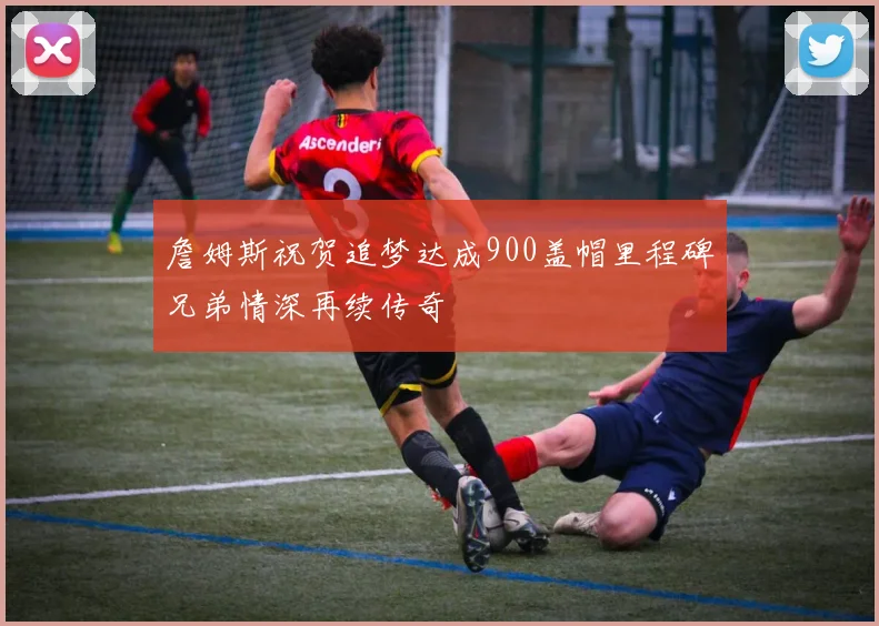 詹姆斯祝贺追梦达成900盖帽里程碑兄弟情深再续传奇