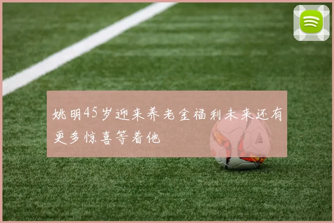 姚明45岁迎来养老金福利未来还有更多惊喜等着他
