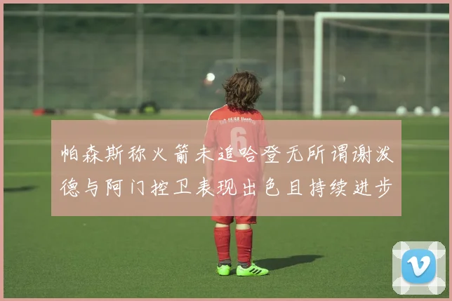帕森斯称火箭未追哈登无所谓谢泼德与阿门控卫表现出色且持续进步