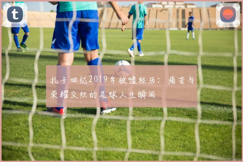 扎卡回忆2019年被嘘经历：痛苦与荣耀交织的足球人生瞬间