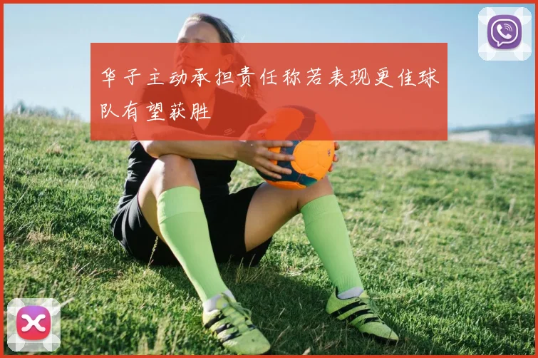 华子主动承担责任称若表现更佳球队有望获胜