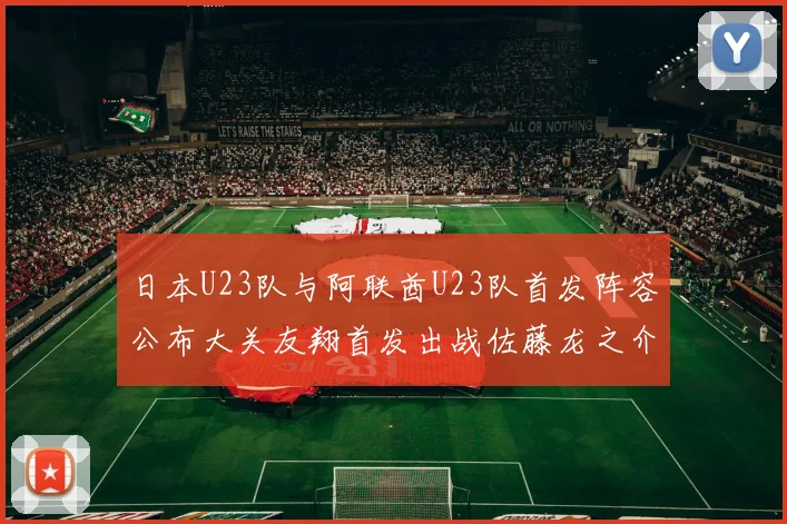 日本U23队与阿联酋U23队首发阵容公布大关友翔首发出战佐藤龙之介替补待命