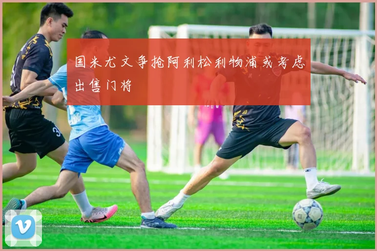 国米尤文争抢阿利松利物浦或考虑出售门将