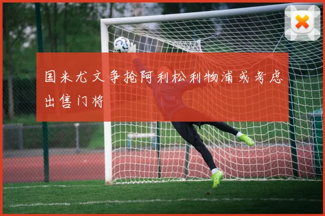 国米尤文争抢阿利松利物浦或考虑出售门将